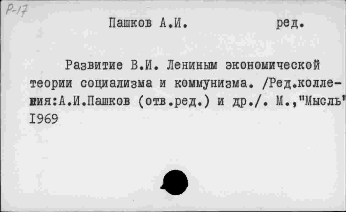 ﻿Пашков А.И
ред.
Развитие В.И. Лениным экономической теории социализма и коммунизма. /Ред.колле-вия:А.И.Пашков (отв.ред.) и др./. М.,"Мысль 1969